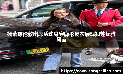 杨紫琼伦敦出席活动身穿廓形皮衣展现知性优雅风范
